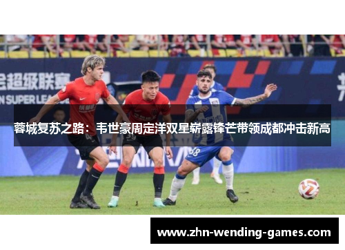 蓉城复苏之路:韦世豪周定洋双星崭露锋芒带领成都冲击新高 蓉城复苏之路:韦世豪周定洋双星崭露锋芒带领成都冲击新高