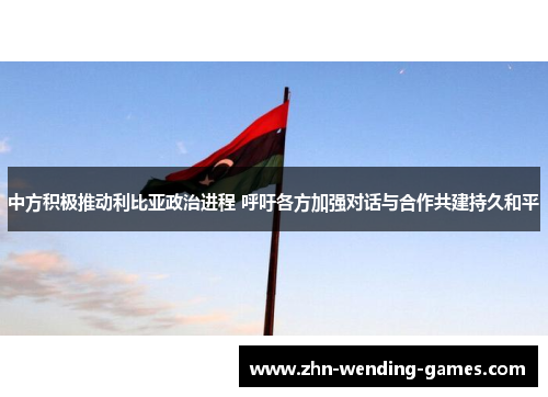 中方积极推动利比亚政治进程 呼吁各方加强对话与合作共建持久和平 中方积极推动利比亚政治进程 呼吁各方加强对话与合作共建持久和平