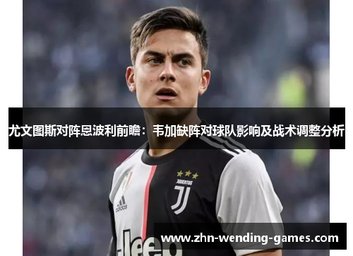 尤文图斯对阵恩波利前瞻：韦加缺阵对球队影响及战术调整分析