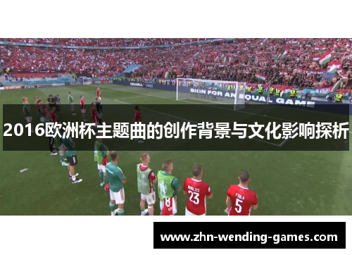 2016欧洲杯主题曲的创作背景与文化影响探析