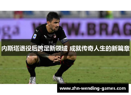 内斯塔退役后跨足新领域 成就传奇人生的新篇章 内斯塔退役后跨足新领域 成就传奇人生的新篇章
