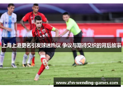 上海上港更名引发球迷热议 争议与期待交织的背后故事 上海上港更名引发球迷热议 争议与期待交织的背后故事