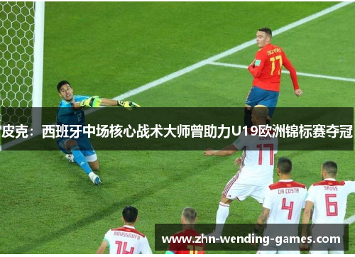 皮克：西班牙中场核心战术大师曾助力U19欧洲锦标赛夺冠