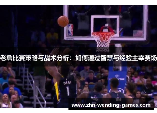 老詹比赛策略与战术分析:如何通过智慧与经验主宰赛场 老詹比赛策略与战术分析:如何通过智慧与经验主宰赛场