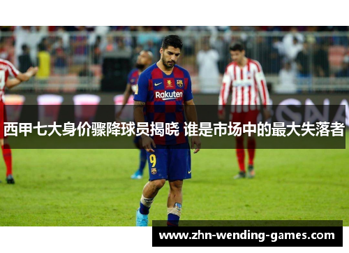 西甲七大身价骤降球员揭晓 谁是市场中的最大失落者 西甲七大身价骤降球员揭晓 谁是市场中的最大失落者