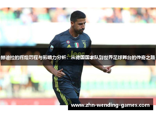 赫迪拉的辉煌历程与影响力分析：从德国国家队到世界足球舞台的传奇之路