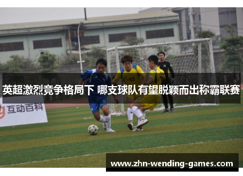 英超激烈竞争格局下 哪支球队有望脱颖而出称霸联赛 英超激烈竞争格局下 哪支球队有望脱颖而出称霸联赛