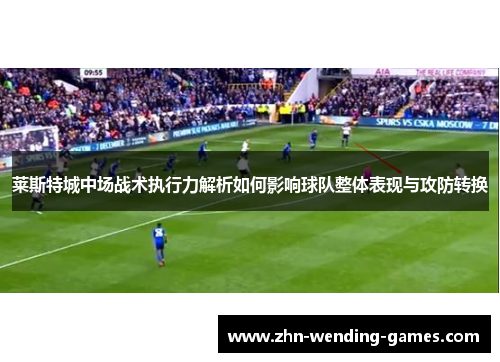 莱斯特城中场战术执行力解析如何影响球队整体表现与攻防转换 莱斯特城中场战术执行力解析如何影响球队整体表现与攻防转换