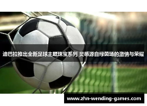 迪巴拉推出全新足球主题珠宝系列 灵感源自绿茵场的激情与荣耀 迪巴拉推出全新足球主题珠宝系列 灵感源自绿茵场的激情与荣耀