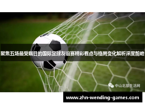 聚焦五场最受瞩目的国际足球友谊赛精彩看点与格局变化解析深度前瞻 聚焦五场最受瞩目的国际足球友谊赛精彩看点与格局变化解析深度前瞻